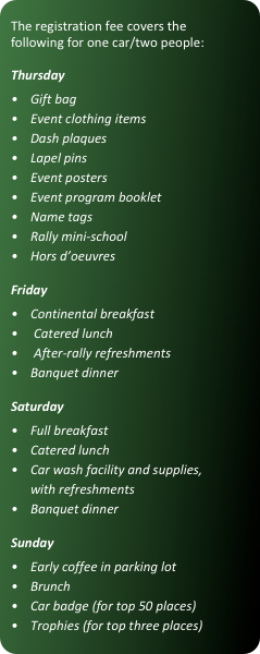 The registration fee covers the following for one car/two people:

Thursday
•	Gift bag
•	Event clothing items
•	Dash plaques
•	Lapel pins
•	Event posters
•	Event program booklet
•	Name tags
•	Rally mini-school
•	Hors d’oeuvres

Friday
•	Continental breakfast
    Catered lunch
    After-rally refreshments•	Banquet dinner

Saturday
•	Full breakfast
•	Catered lunch
•	Car wash facility and supplies, with refreshments
•	Banquet dinner

Sunday
•	Early coffee in parking lot
•	Brunch
•	Car badge (for top 50 places)
•	Trophies (for top three places)